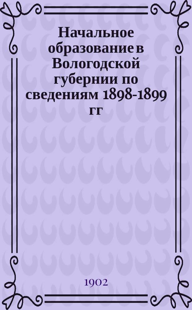 Начальное образование в Вологодской губернии по сведениям 1898-1899 гг : Т. 1. Т. 2 : [Исторический очерк развития народного образования в Вологодской губернии ; Народное образование в Вологодской губернии в настоящее время]