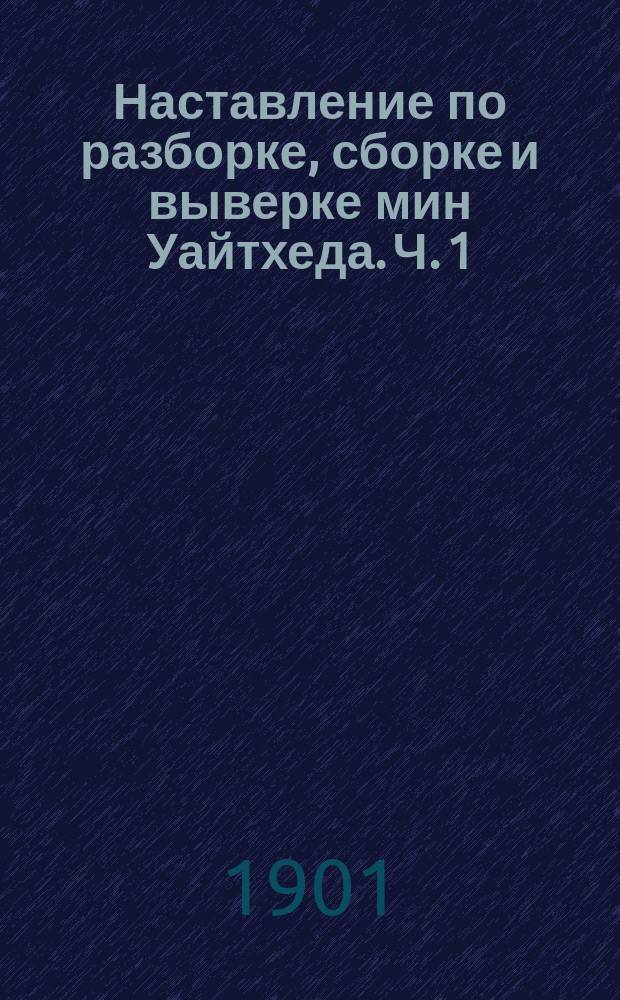 Наставление по разборке, сборке и выверке мин Уайтхеда. Ч. 1 : Мины образцов 1876, 1878 и 1880 гг.