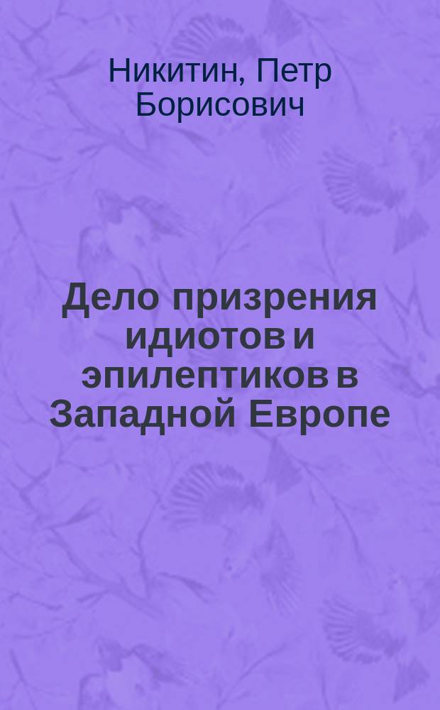 Дело призрения идиотов и эпилептиков в Западной Европе : Отчет о командировке за границу орд. Гор. психиатр. больницы им. Н.А. Алексеева П.Б. Никитина