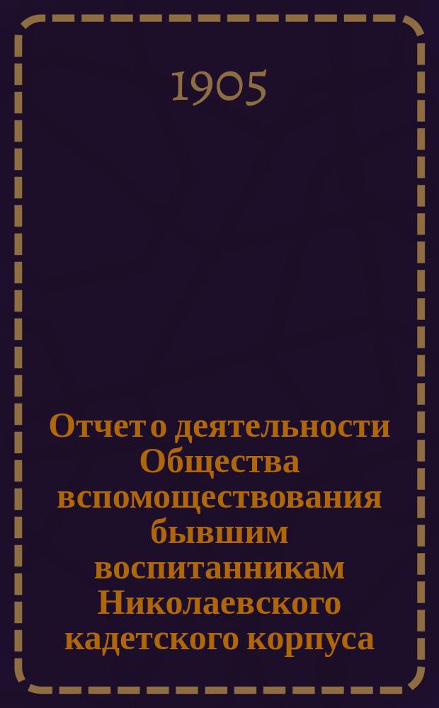 Отчет о деятельности Общества вспомоществования бывшим воспитанникам Николаевского кадетского корпуса... ... с 1 ноября 1903 г. по 1-е января 1905 г.