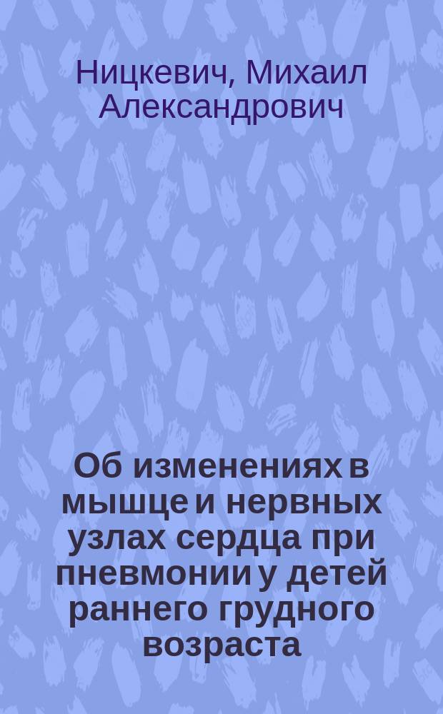 Об изменениях в мышце и нервных узлах сердца при пневмонии у детей раннего грудного возраста : Дис. на степень д-ра мед. М.А. Ницкевича