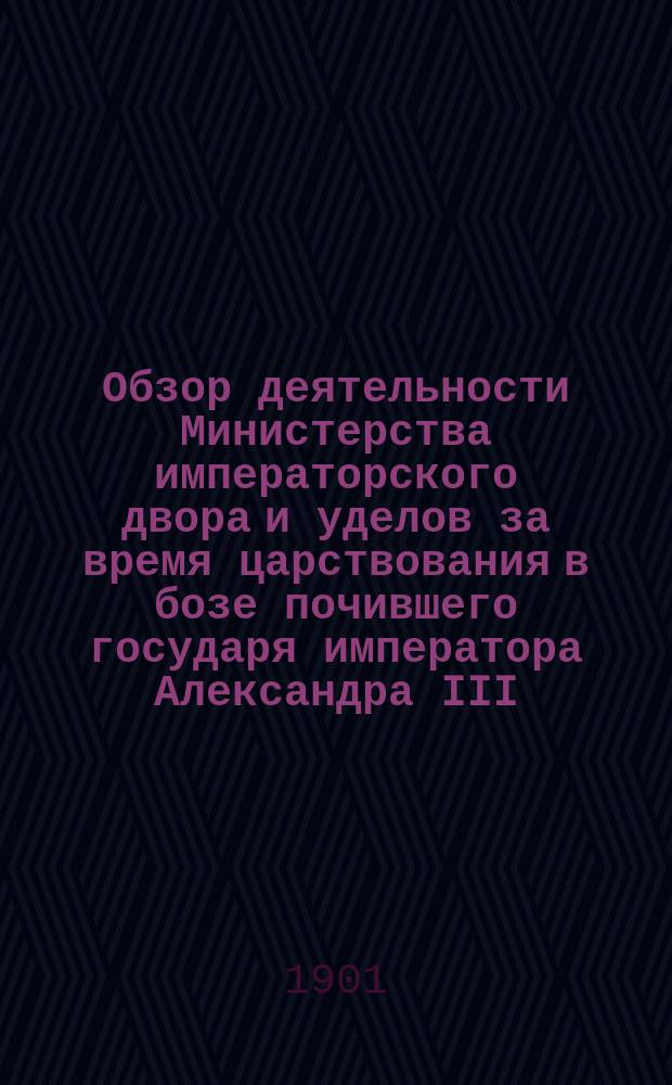 Обзор деятельности Министерства императорского двора и уделов за время царствования в бозе почившего государя императора Александра III. (1881-1894 гг.) : Ч. 1. Ч. 1. [Кн. 1] : [Учреждения собственно Министерства двора]
