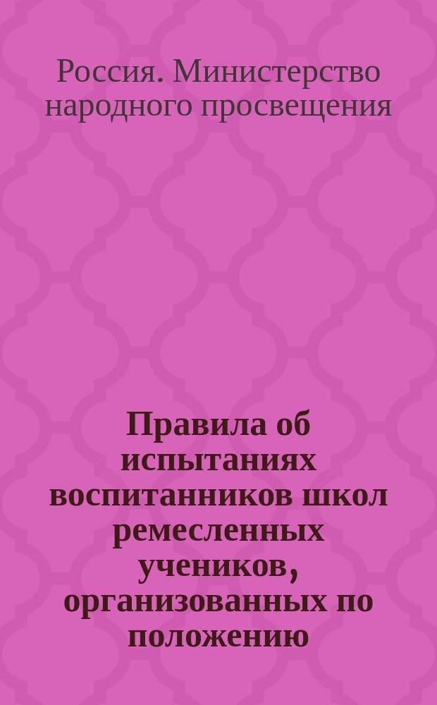 Правила об испытаниях воспитанников школ ремесленных учеников, организованных по положению, высочайше утвержденному 20 декабря 1893 года : Утв. министром нар. прос. 22 сент. 1901 г.