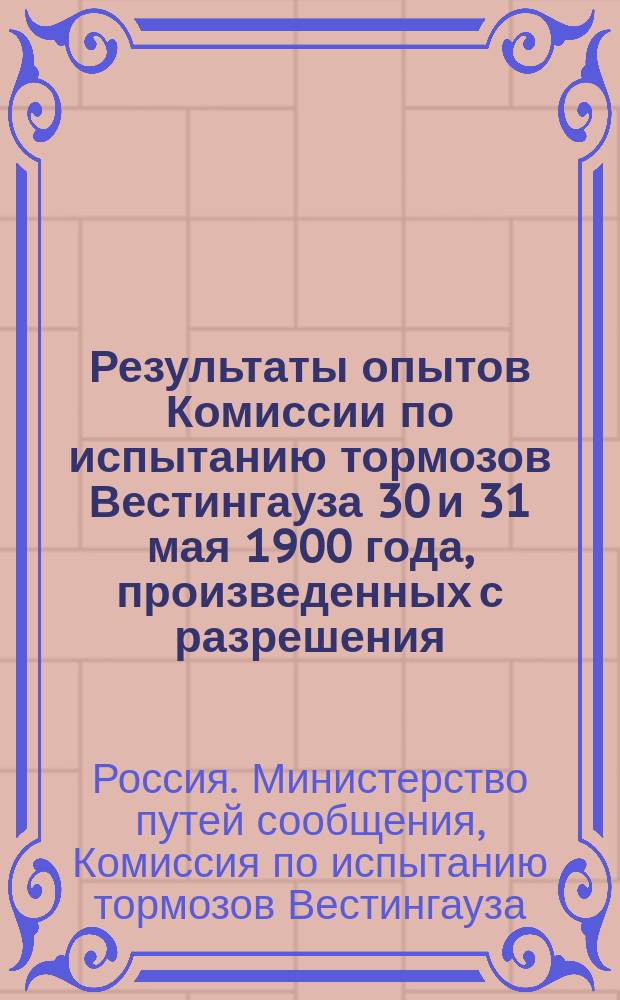 Результаты опытов Комиссии по испытанию тормозов Вестингауза 30 и 31 мая 1900 года, произведенных с разрешения ... министра путей сообщения, данного 13-го декабря 1899 г. : С прил