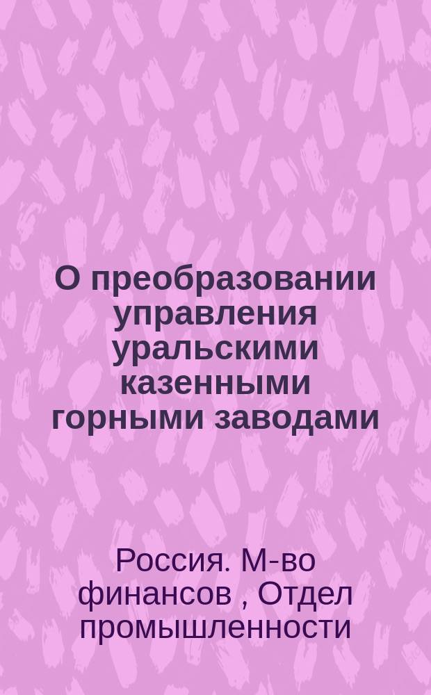 О преобразовании управления уральскими казенными горными заводами : Господину Гос. секретарю : С прил.