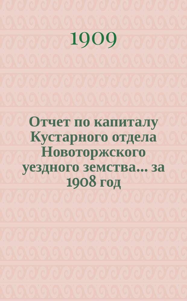 Отчет по капиталу Кустарного отдела Новоторжского уездного земства... ... за 1908 год
