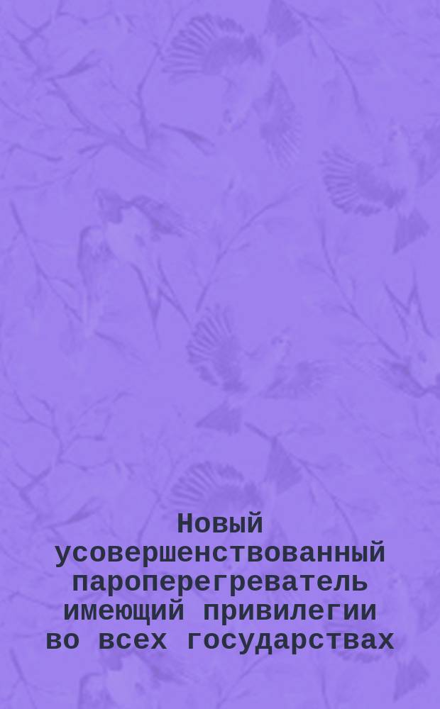 Новый усовершенствованный пароперегреватель имеющий привилегии во всех государствах : О применении пароперегревателя для паровых машин