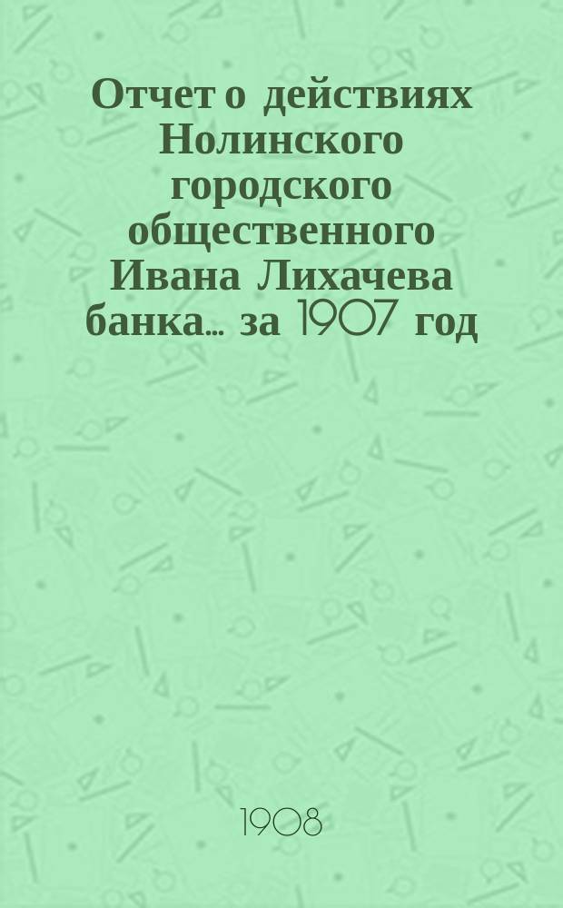 Отчет о действиях Нолинского городского общественного Ивана Лихачева банка... за 1907 год