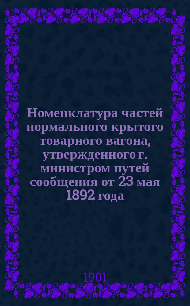 Номенклатура частей нормального крытого товарного вагона, утвержденного г. министром путей сообщения от 23 мая 1892 года.. : Ч. 1-. Ч. 1