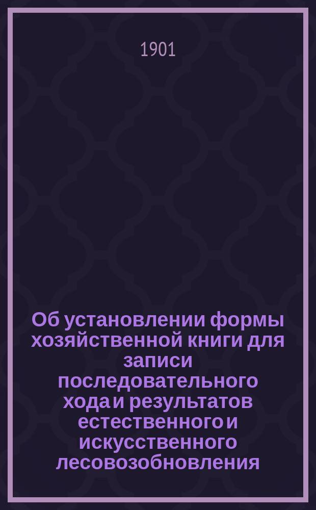 Об установлении формы хозяйственной книги для записи последовательного хода и результатов естественного и искусственного лесовозобновления : Извлеч. из постановлений губ. съездов 1901 г