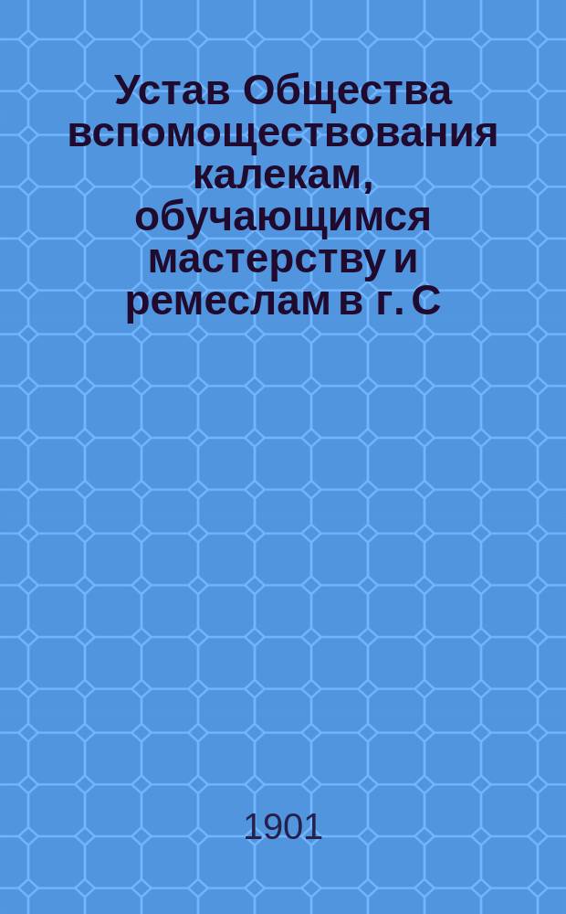 Устав Общества вспомоществования калекам, обучающимся мастерству и ремеслам в г. С.-Петербурге : Утв. 8 марта 1901 г.