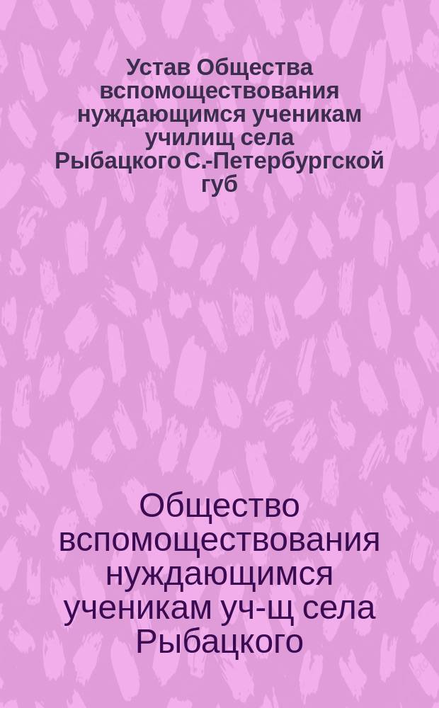 Устав Общества вспомоществования нуждающимся ученикам училищ села Рыбацкого С.-Петербургской губ. двухклассной мужской и женской одноклассной Министерства народного просвещения