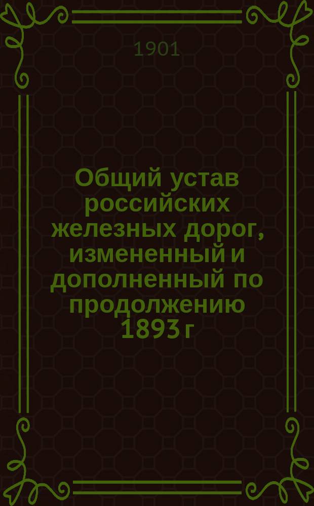 Общий устав российских железных дорог, измененный и дополненный по продолжению 1893 г. и позднейшим узаконениям, с разъяснением его текста статьями законов, на которые в нем сделаны ссылки, положениями, извлеченными из сенатских решений и министерских циркуляров, с приложением постановлений Министерства путей сообщения, изданных в развитие подлежащих статей Общего устава, а также предметного указателя в алфавитном порядке