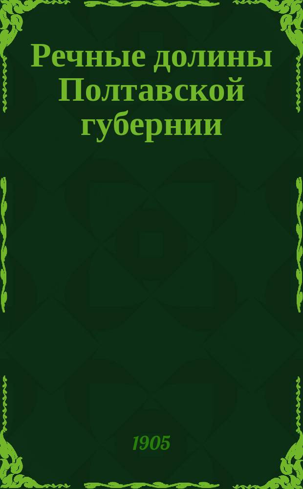 ... Речные долины Полтавской губернии : Очерк работ в Полтав. губ. Экспедиции по орошению на юге России. Ч. 2 : Частное описание речных долин Полтавской губернии, с указанием главнейших необходимых в них мелиораций
