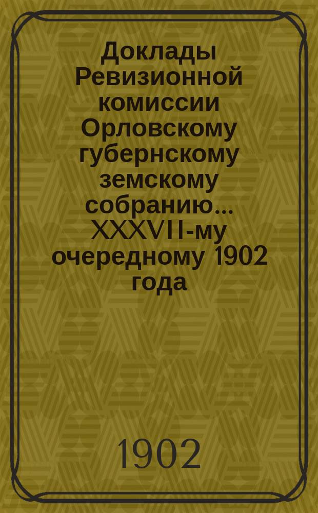 Доклады Ревизионной комиссии Орловскому губернскому земскому собранию... ... XXXVII-му очередному 1902 года