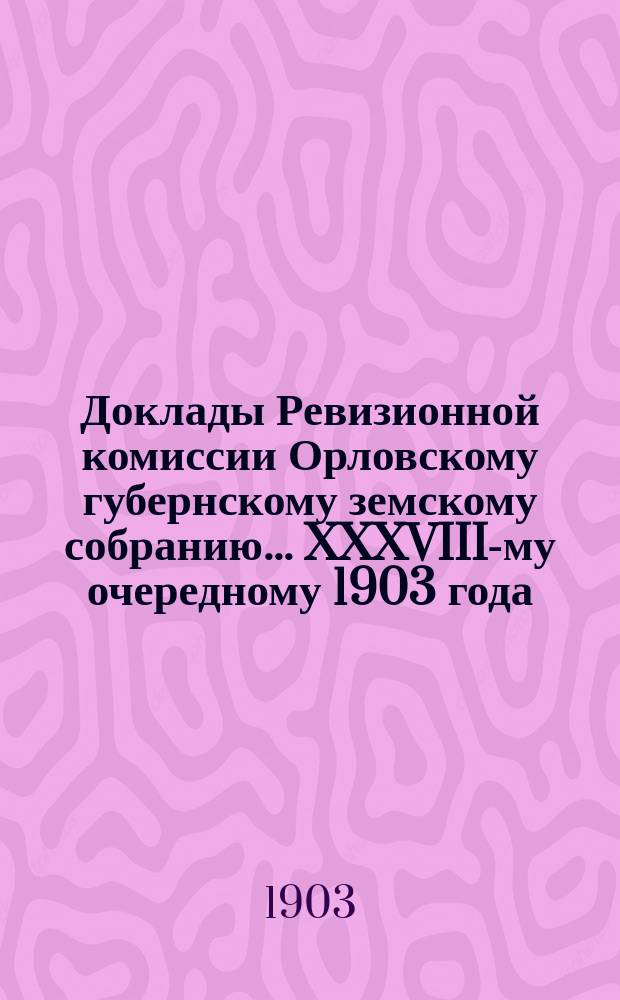 Доклады Ревизионной комиссии Орловскому губернскому земскому собранию... ... XXXVIII-му очередному 1903 года