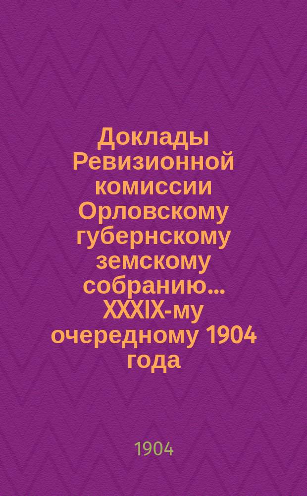 Доклады Ревизионной комиссии Орловскому губернскому земскому собранию... ... XXXIX-му очередному 1904 года