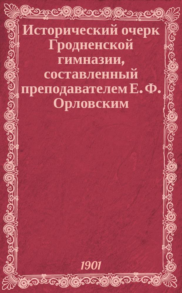 Исторический очерк Гродненской гимназии, составленный преподавателем Е. [Ф.] Орловским