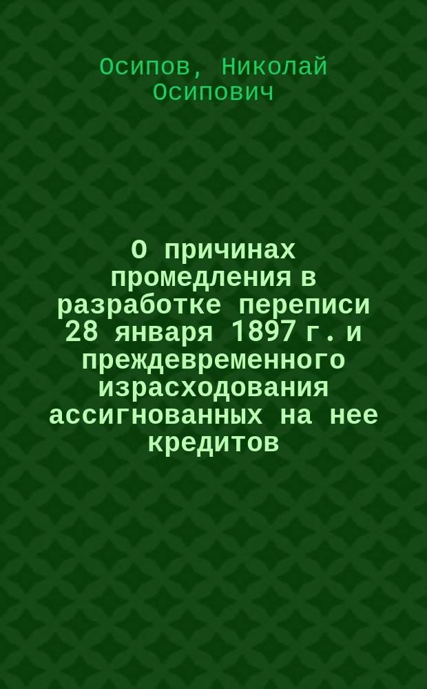 О причинах промедления в разработке переписи 28 января 1897 г. и преждевременного израсходования ассигнованных на нее кредитов, а также о мерах к ускорению и удешевлению разработки означенной переписи