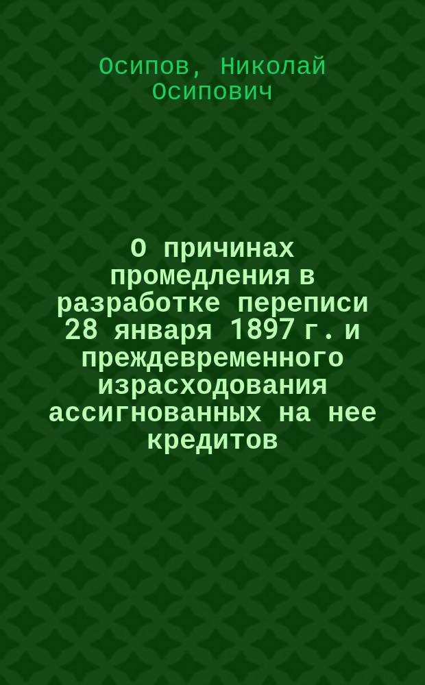 О причинах промедления в разработке переписи 28 января 1897 г. и преждевременного израсходования ассигнованных на нее кредитов, а также о мерах к ускорению и удешевлению разработки означенной переписи