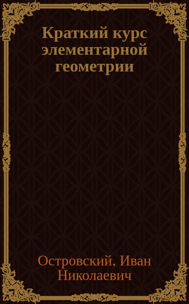 Краткий курс элементарной геометрии : Лекции, чит. на Спец. вечер. курсах для служащих на Юго-зап. ж. д. в 1901-1902 учеб. г. инж. И.Н. Островским