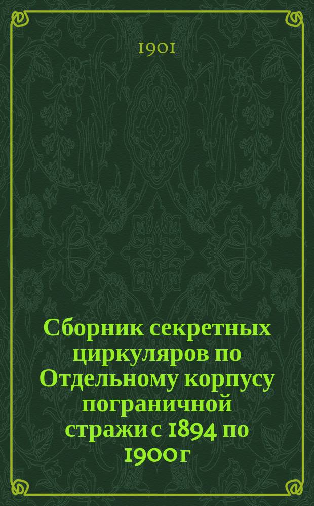 Сборник секретных циркуляров по Отдельному корпусу пограничной стражи с 1894 по 1900 г. включительно : (Сост., по приказанию нач. штаба корпуса, 1 отд-нием штаба)