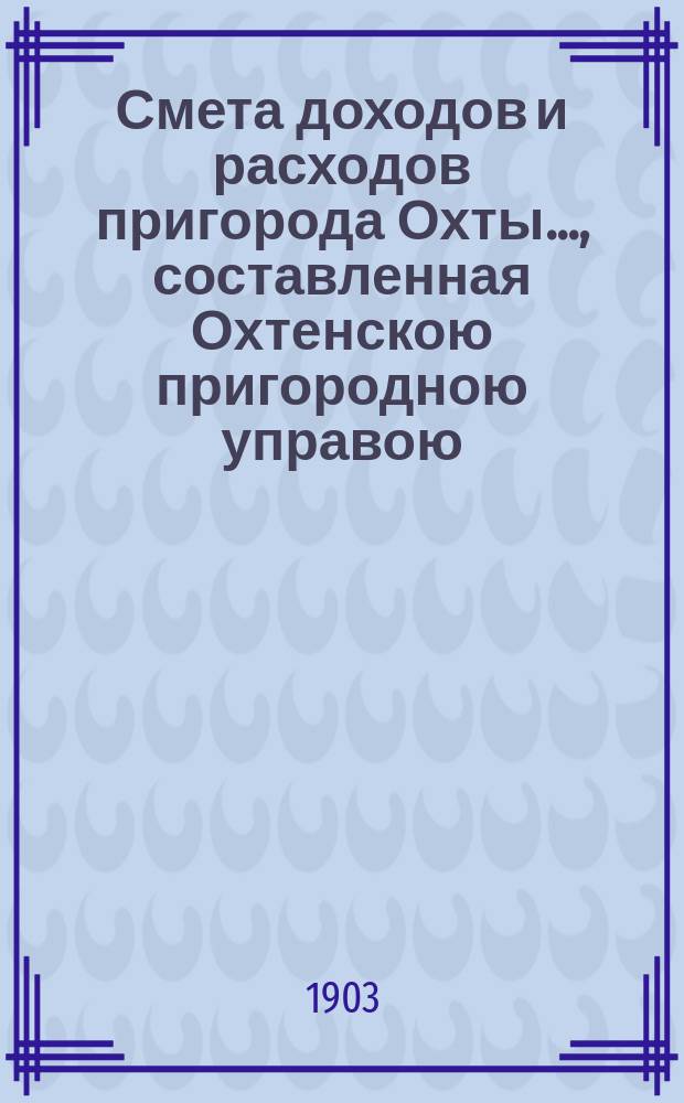 Смета доходов и расходов пригорода Охты..., составленная Охтенскою пригородною управою... ... на 1903 год...