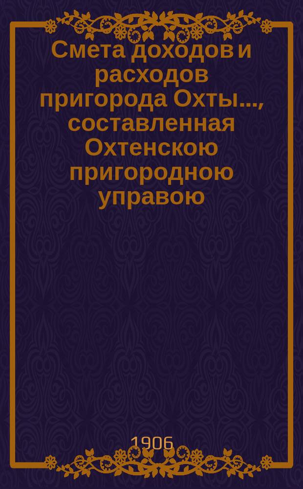 Смета доходов и расходов пригорода Охты..., составленная Охтенскою пригородною управою... ... на 1906 год...