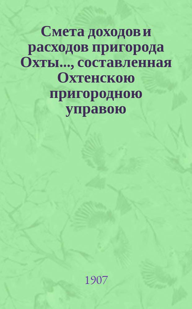 Смета доходов и расходов пригорода Охты..., составленная Охтенскою пригородною управою... ... на 1907 год...