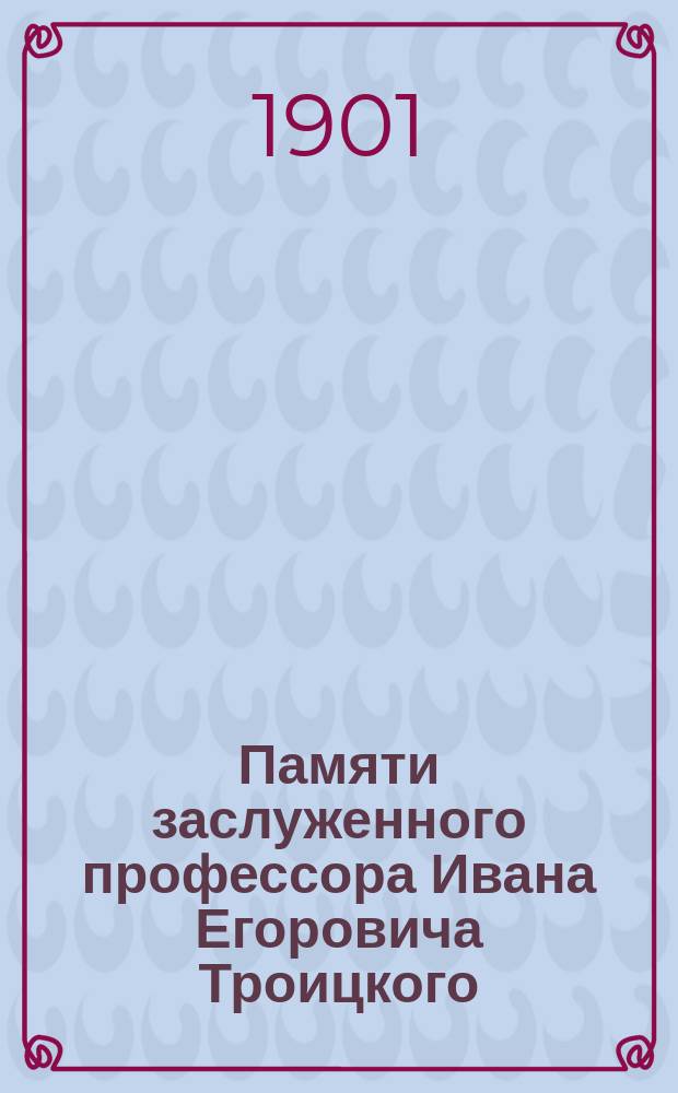 Памяти заслуженного профессора Ивана Егоровича Троицкого : Некролог и речи
