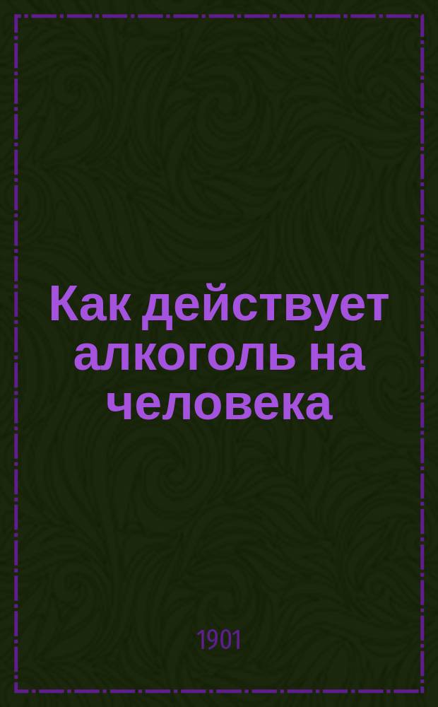 Как действует алкоголь на человека : Беда от пьянства и борьба с ним : Объясн. текст к диапозитивам : Посвящается рус. учащемуся юношеству и нар. аудиториям : Общедоступ. изд