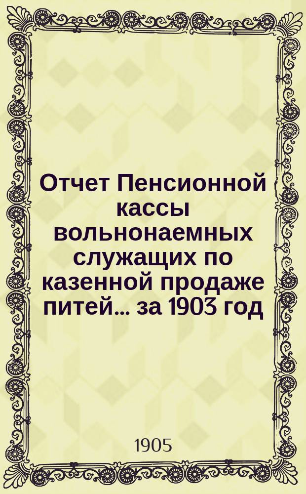 Отчет Пенсионной кассы вольнонаемных служащих по казенной продаже питей... за 1903 год