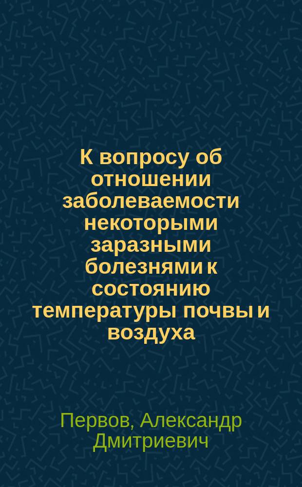 К вопросу об отношении заболеваемости некоторыми заразными болезнями к состоянию температуры почвы и воздуха : (Доложено в Общ. твер. врачей)