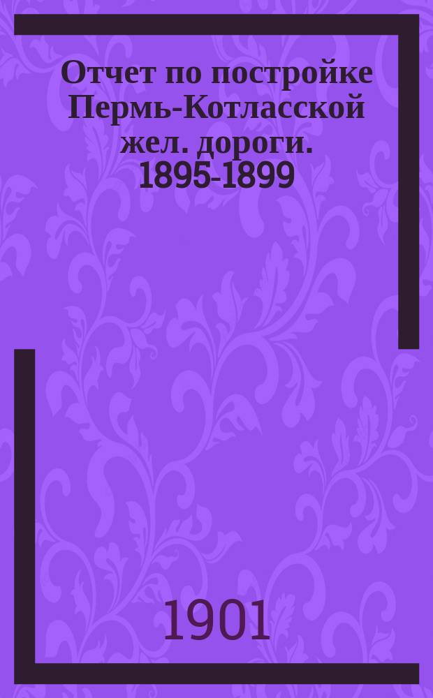Отчет по постройке Пермь-Котласской жел. дороги. 1895-1899