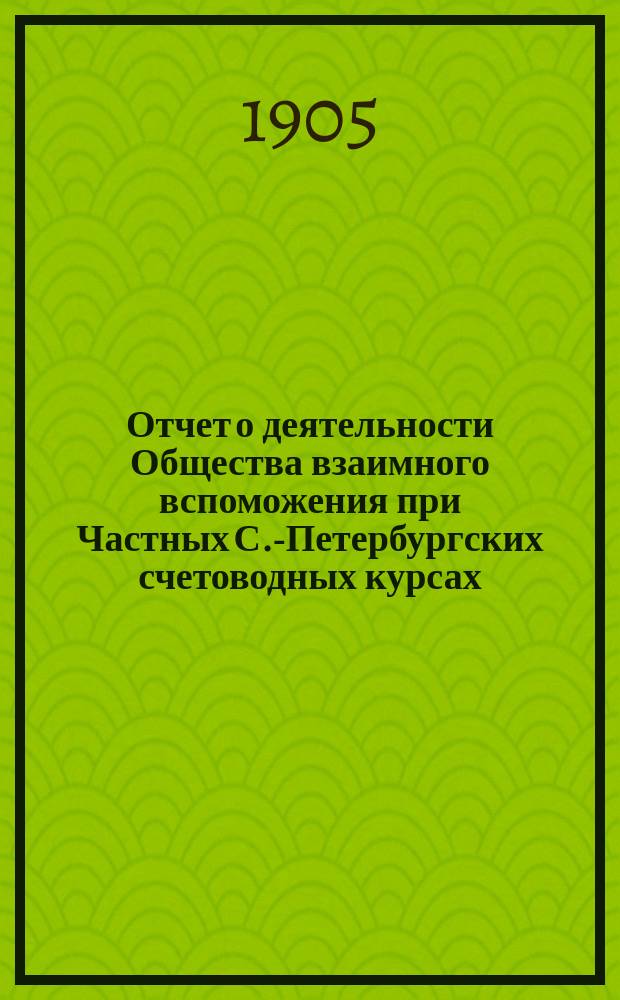 Отчет о деятельности Общества взаимного вспоможения при Частных С.-Петербургских счетоводных курсах... ... за 1904 год