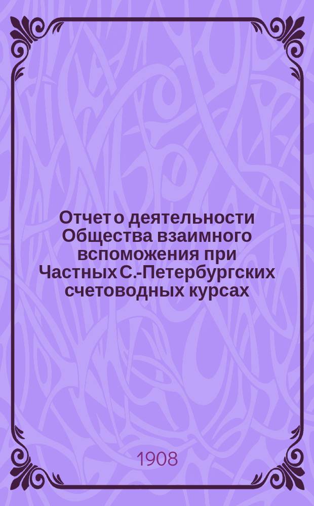 Отчет о деятельности Общества взаимного вспоможения при Частных С.-Петербургских счетоводных курсах... ... за 1907 год