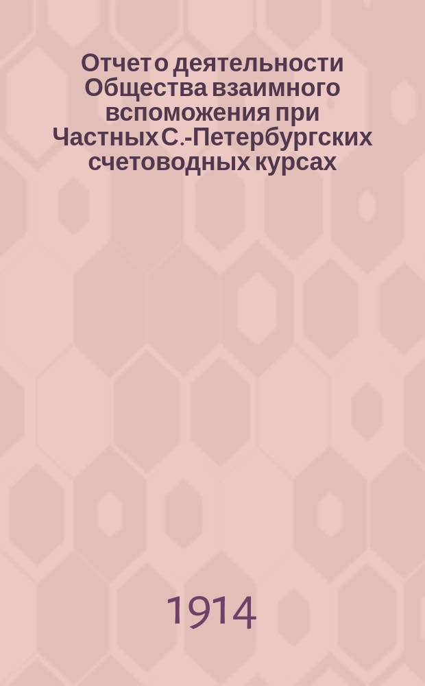 Отчет о деятельности Общества взаимного вспоможения при Частных С.-Петербургских счетоводных курсах... ... за 1913 год