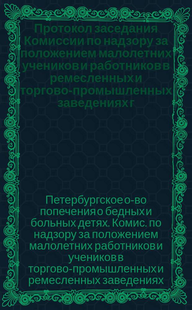 Протокол заседания Комиссии по надзору за положением малолетних учеников и работников в ремесленных и торгово-промышленных заведениях г. С.-Петербурга ...