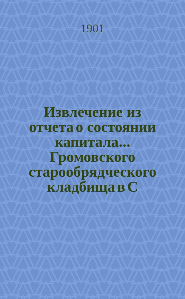 Извлечение из отчета о состоянии капитала ... Громовского старообрядческого кладбища в С.-Петербурге. ... за время с 1-го мая 1895 года по 17-е марта 1901 года : ... за время с 1-го мая 1895 года по 17-е марта 1901 года, а равно о приходе и расходе денег за время с 1-го мая 1899 г. по 17-е марта 1901 года