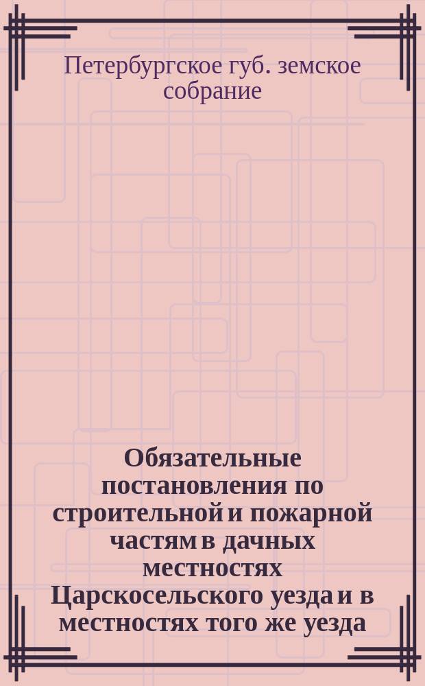 Обязательные постановления по строительной и пожарной частям в дачных местностях Царскосельского уезда и в местностях того же уезда, приобретающих характер дачных : Сост. С.-Петерб. губ. зем. собр. для мест. жителей, согласно 1 п. ст. 108 Положения о губ. и уезд. зем. учреждениях 1890 г. и изд. 28 авг. 1897 г