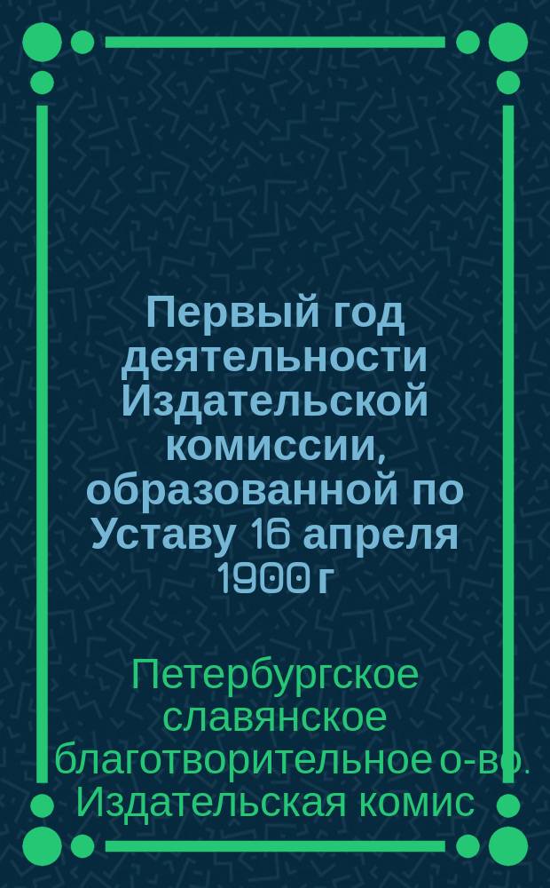 Первый год деятельности Издательской комиссии, образованной по Уставу 16 апреля 1900 г. при Совете С.-Петербургского славянского благотворительного общества : Отчет