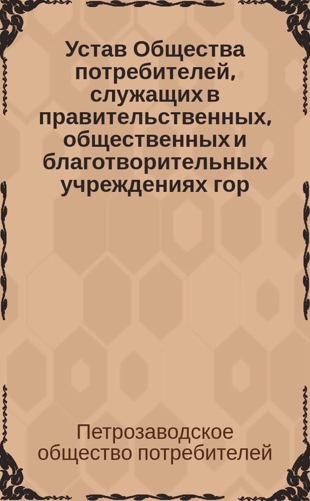 Устав Общества потребителей, служащих в правительственных, общественных и благотворительных учреждениях гор. Петрозаводска и его уезда, не исключая духовного ведомства и отставных чиновников, служащих в тех же учреждениях и ведомствах, состоящих на пенсии : Утв. 11 авг. 1901 г.