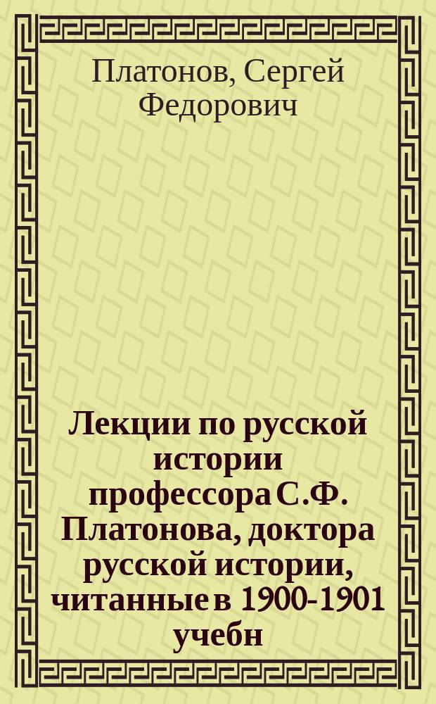 Лекции по русской истории профессора С.Ф. Платонова, доктора русской истории, читанные в 1900-1901 учебн. году в Александровской военно-юридической академии, Императорском С.-Петербургском университете, на Высших женских курсах и частью в Николаевской академии Генерального штаба