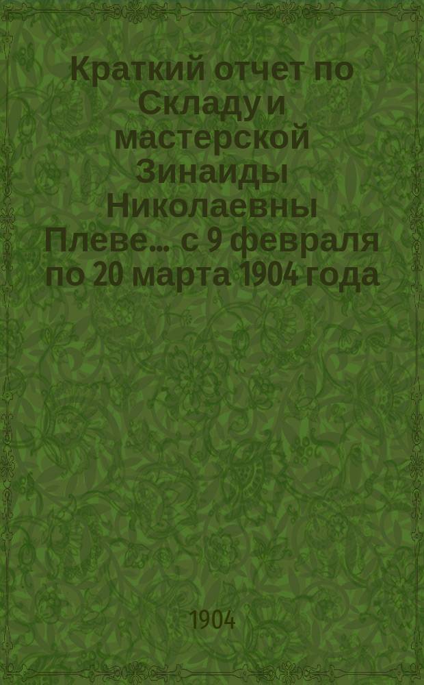 Краткий отчет по Складу и мастерской Зинаиды Николаевны Плеве... ... с 9 февраля по 20 марта 1904 года