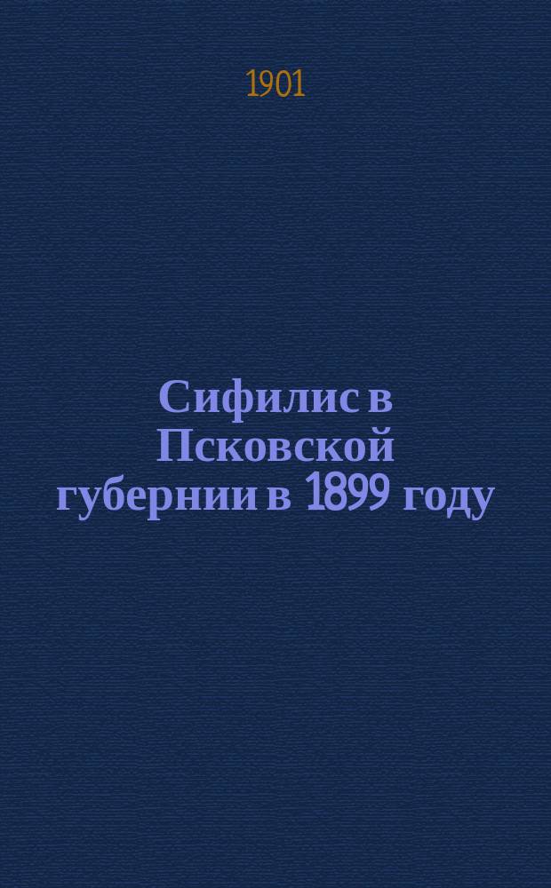 Сифилис в Псковской губернии в 1899 году : (Материалы для изуч. распростр. сифилиса в Псков. губ. по дан. преимущественно карточ. регистрации г.г. зем. врачей). [Вып. 1]