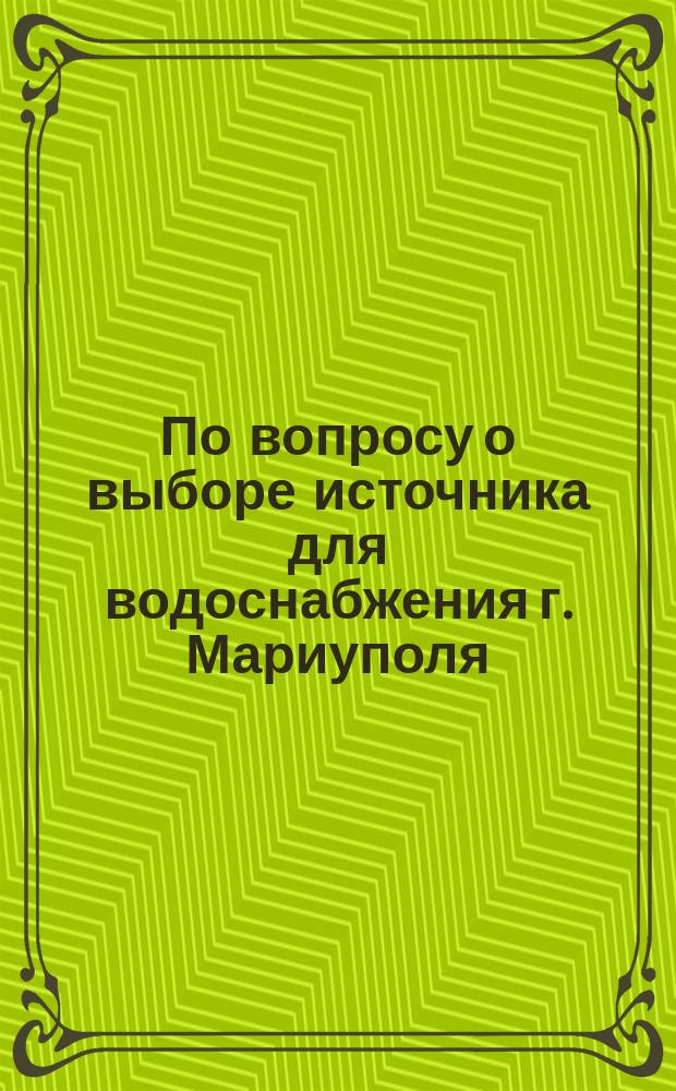 По вопросу о выборе источника для водоснабжения г. Мариуполя : (Прил. к журн. заседания 3 Отд-ния О-ва, 26 февр. 1901 г.)
