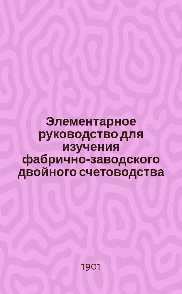 Элементарное руководство для изучения фабрично-заводского двойного счетоводства : В 2-х отд., 1 отд. теоретический, 2 отд. практический