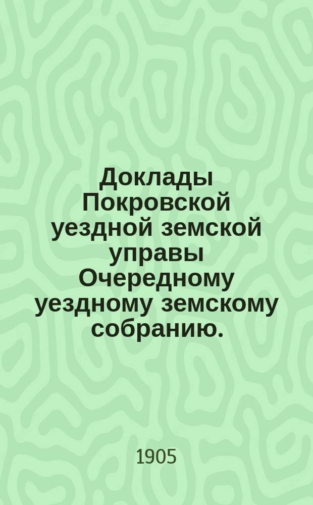 Доклады Покровской уездной земской управы Очередному уездному земскому собранию ... 1905 года