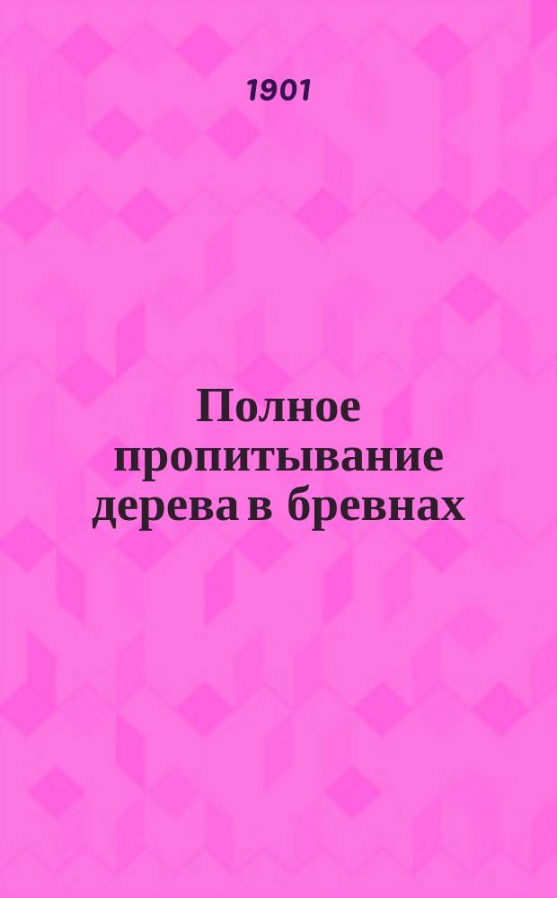 Полное пропитывание дерева в бревнах : Техн. и коммерч. отчеты сост. Испытательным о-вом G. Lebioda & C-ie : Пер. с фр