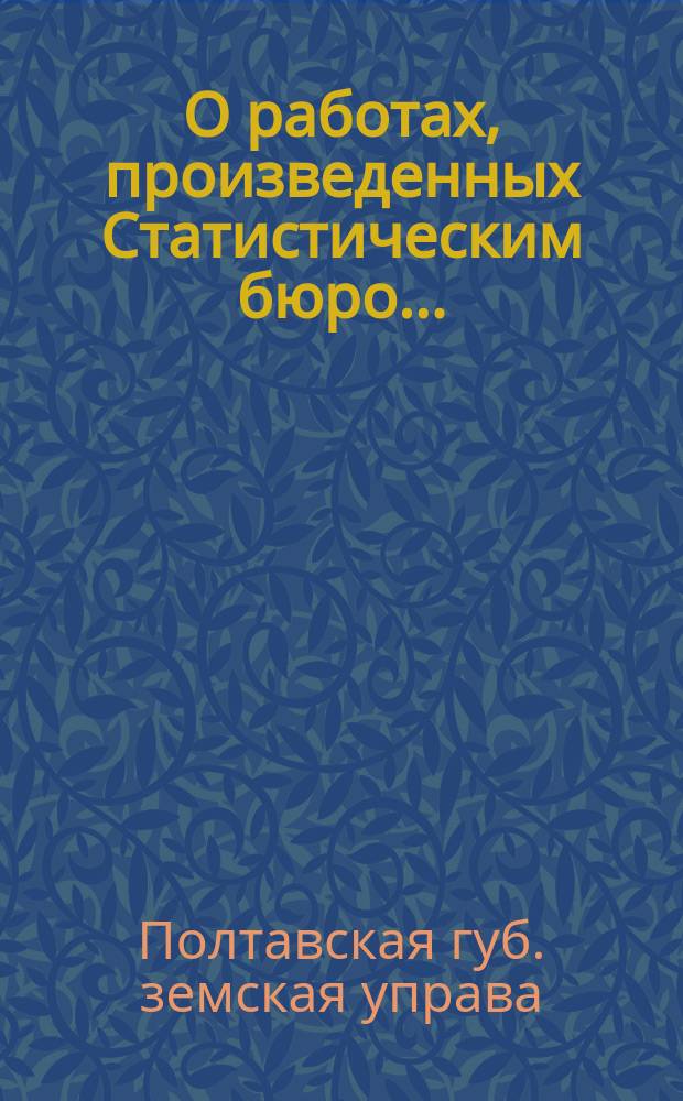 О работах, произведенных Статистическим бюро... : Докл. Полтавской губ. земской управы... Губ. земскому собр